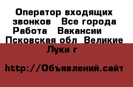  Оператор входящих звонков - Все города Работа » Вакансии   . Псковская обл.,Великие Луки г.